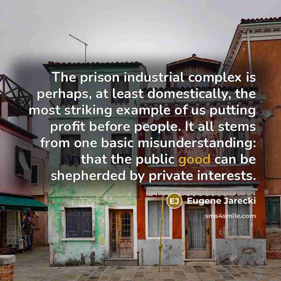 “The prison industrial complex is perhaps, at least domestically, the most striking example of us putting profit before people. It all stems from one basic misunderstanding: that the public good can be shepherded by private interests.” quote by Eugene Jarecki