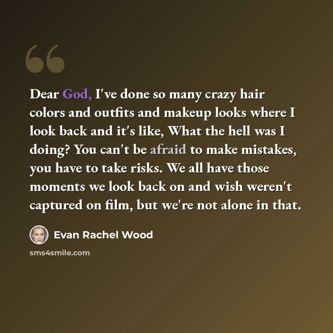 “Dear God, I've done so many crazy hair colors and outfits and makeup looks where I look back and it's like, What the hell was I doing? You can't be afraid to make mistakes, you have to take risks. We all have those moments we look back on and wish weren't captured on film, but we're not alone in…” quote by Evan Rachel Wood