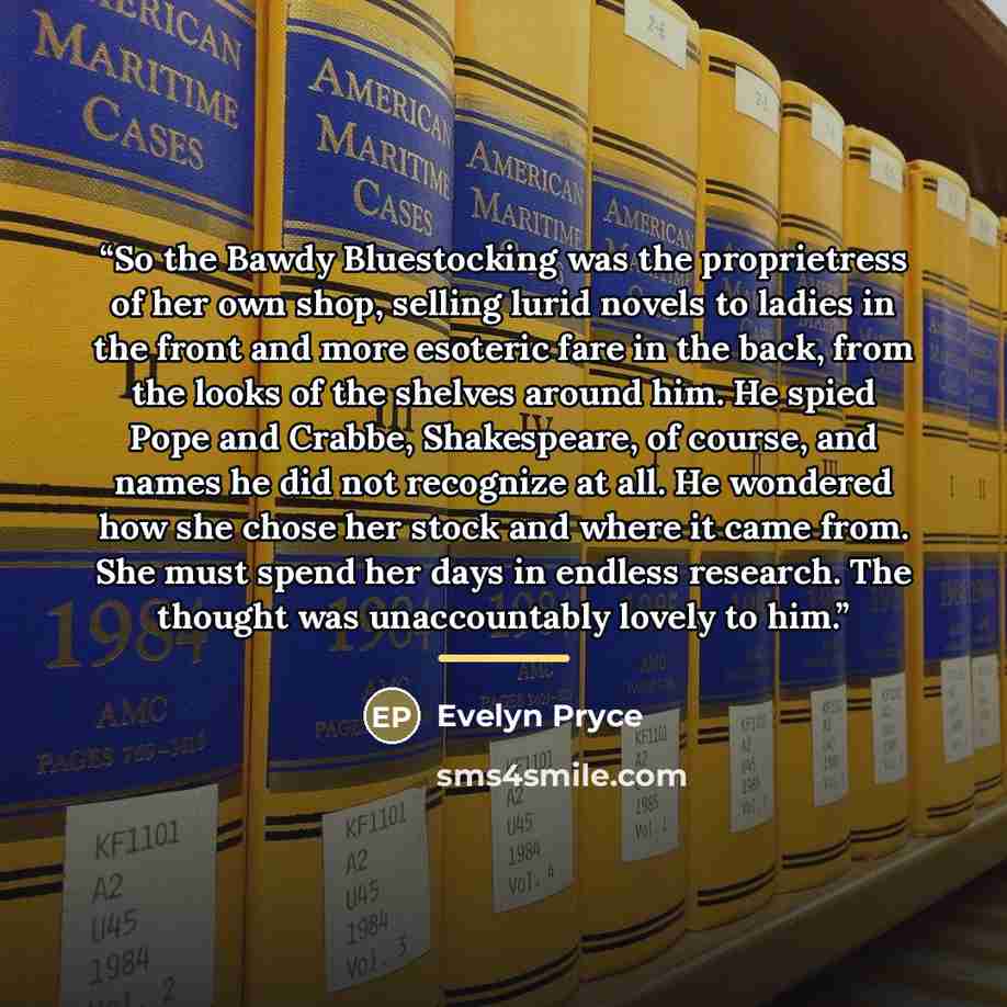 “So the Bawdy Bluestocking was the proprietress of her own shop, selling lurid novels to ladies in the front and more esoteric fare in the back, from the looks of the shelves around him. He spied Pope and Crabbe, Shakespeare, of course, and names he did not recognize at all. He wondered how she…” quote by Evelyn Pryce