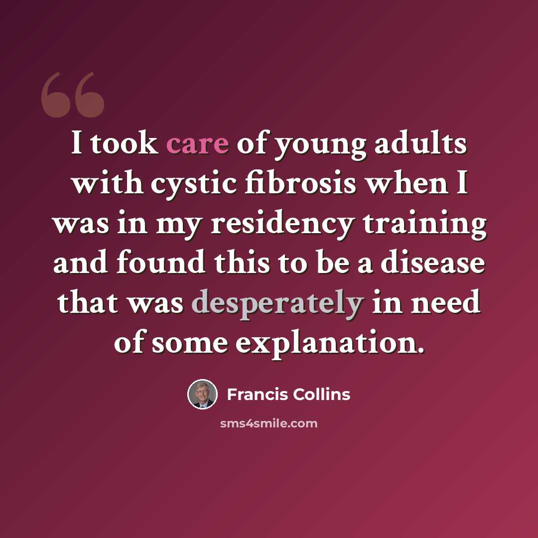 “I took care of young adults with cystic fibrosis when I was in my residency training and found this to be a disease that was desperately in need of some explanation.” quote by Francis Collins