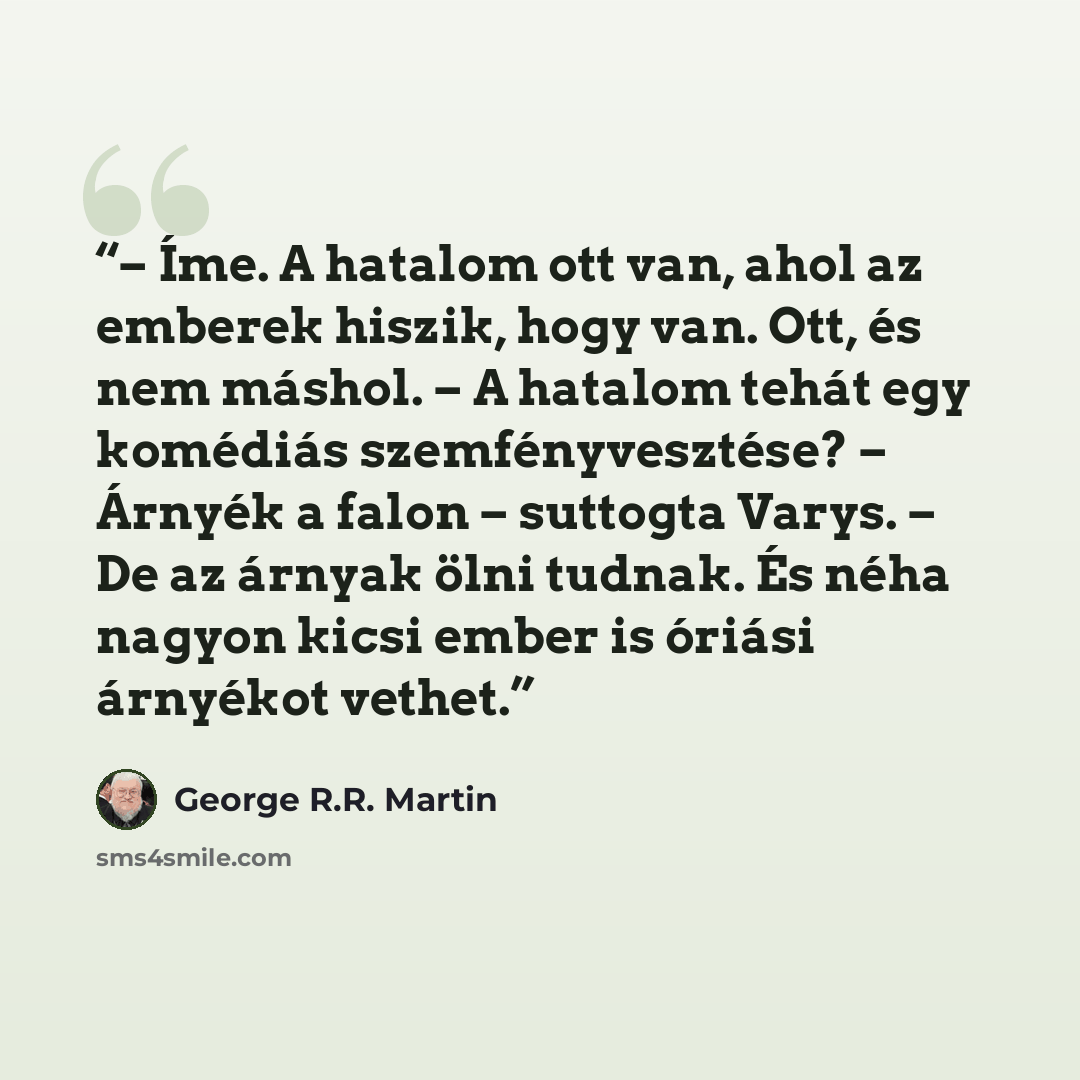 “– Íme. A hatalom ott van, ahol az emberek hiszik, hogy van. Ott, és nem máshol. – A hatalom tehát egy komédiás szemfényvesztése? – Árnyék a falon – suttogta Varys. – De az árnyak ölni tudnak. És néha nagyon kicsi ember is óriási árnyékot vethet.” quote by George R.R. Martin