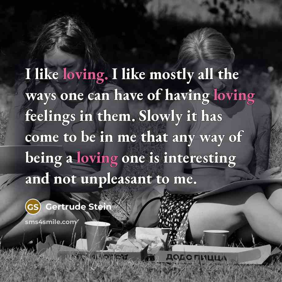 “I like loving. I like mostly all the ways one can have of having loving feelings in them. Slowly it has come to be in me that any way of being a loving one is interesting and not unpleasant to me.” quote by Gertrude Stein