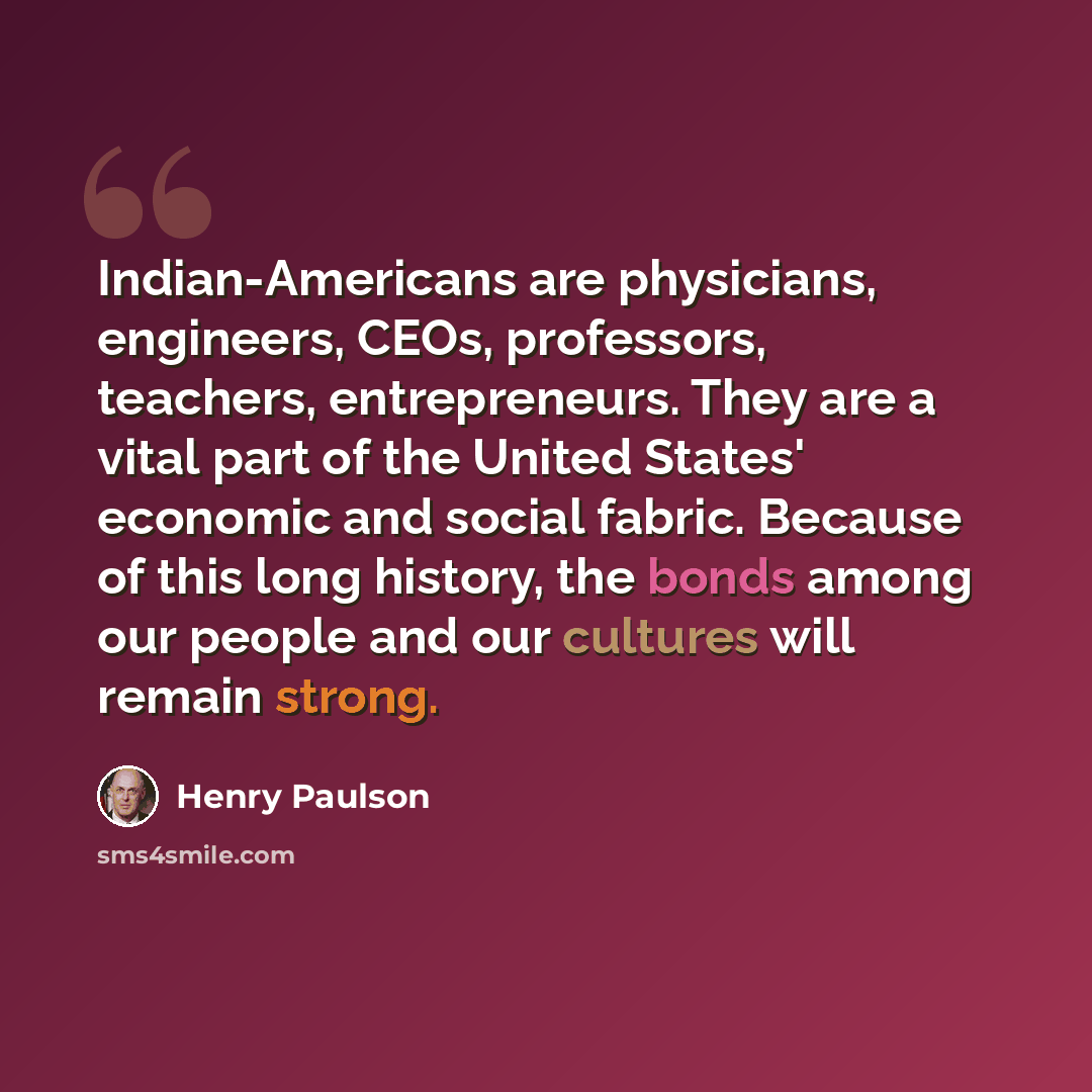 “Indian-Americans are physicians, engineers, CEOs, professors, teachers, entrepreneurs. They are a vital part of the United States' economic and social fabric. Because of this long history, the bonds among our people and our cultures will remain strong.” quote by Henry Paulson