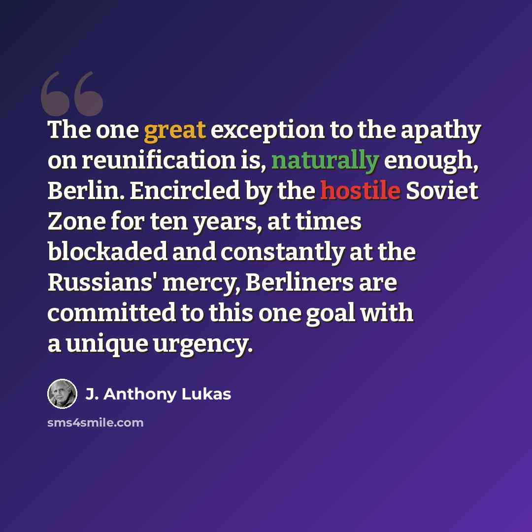 “The one great exception to the apathy on reunification is, naturally enough, Berlin. Encircled by the hostile Soviet Zone for ten years, at times blockaded and constantly at the Russians' mercy, Berliners are committed to this one goal with a unique urgency.” quote by J. Anthony Lukas