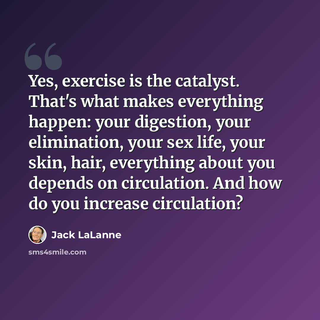 “Yes, exercise is the catalyst. That's what makes everything happen: your digestion, your elimination, your sex life, your skin, hair, everything about you depends on circulation. And how do you increase circulation?” quote by Jack LaLanne