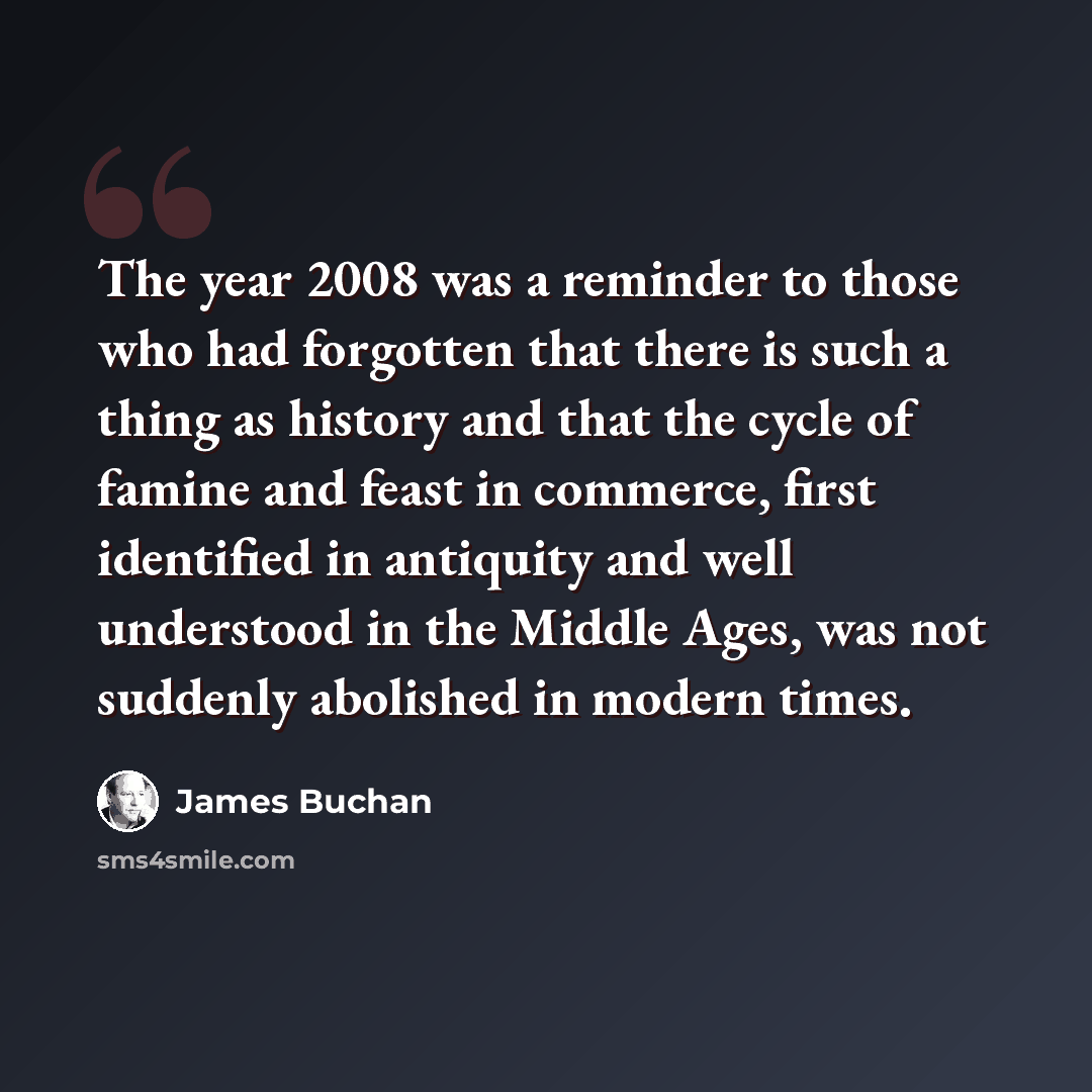 “The year 2008 was a reminder to those who had forgotten that there is such a thing as history and that the cycle of famine and feast in commerce, first identified in antiquity and well understood in the Middle Ages, was not suddenly abolished in modern times.” quote by James Buchan