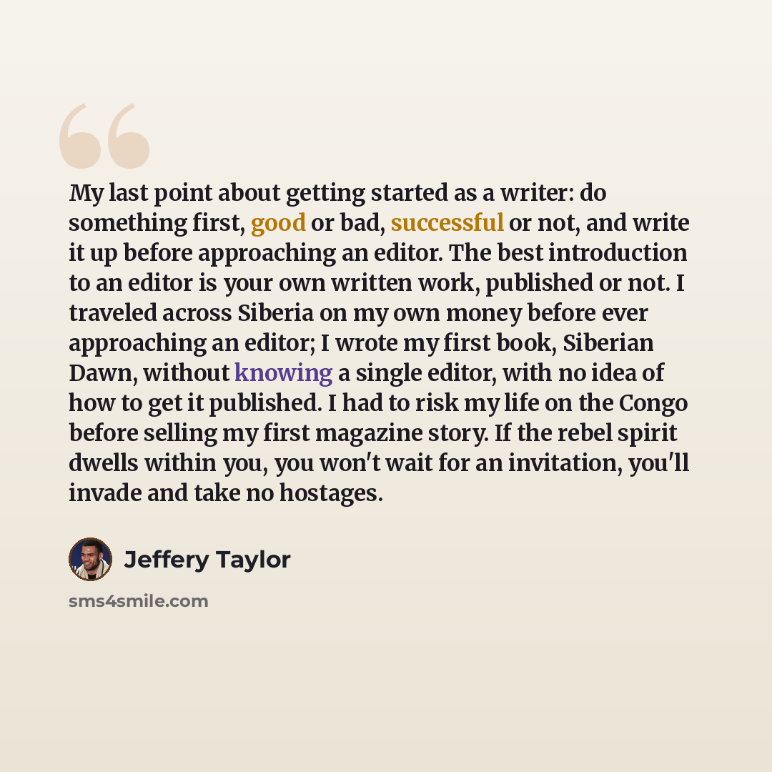“My last point about getting started as a writer: do something first, good or bad, successful or not, and write it up before approaching an editor. The best introduction to an editor is your own written work, published or not. I traveled across Siberia on my own money before ever approaching an…” quote by Jeffery Taylor