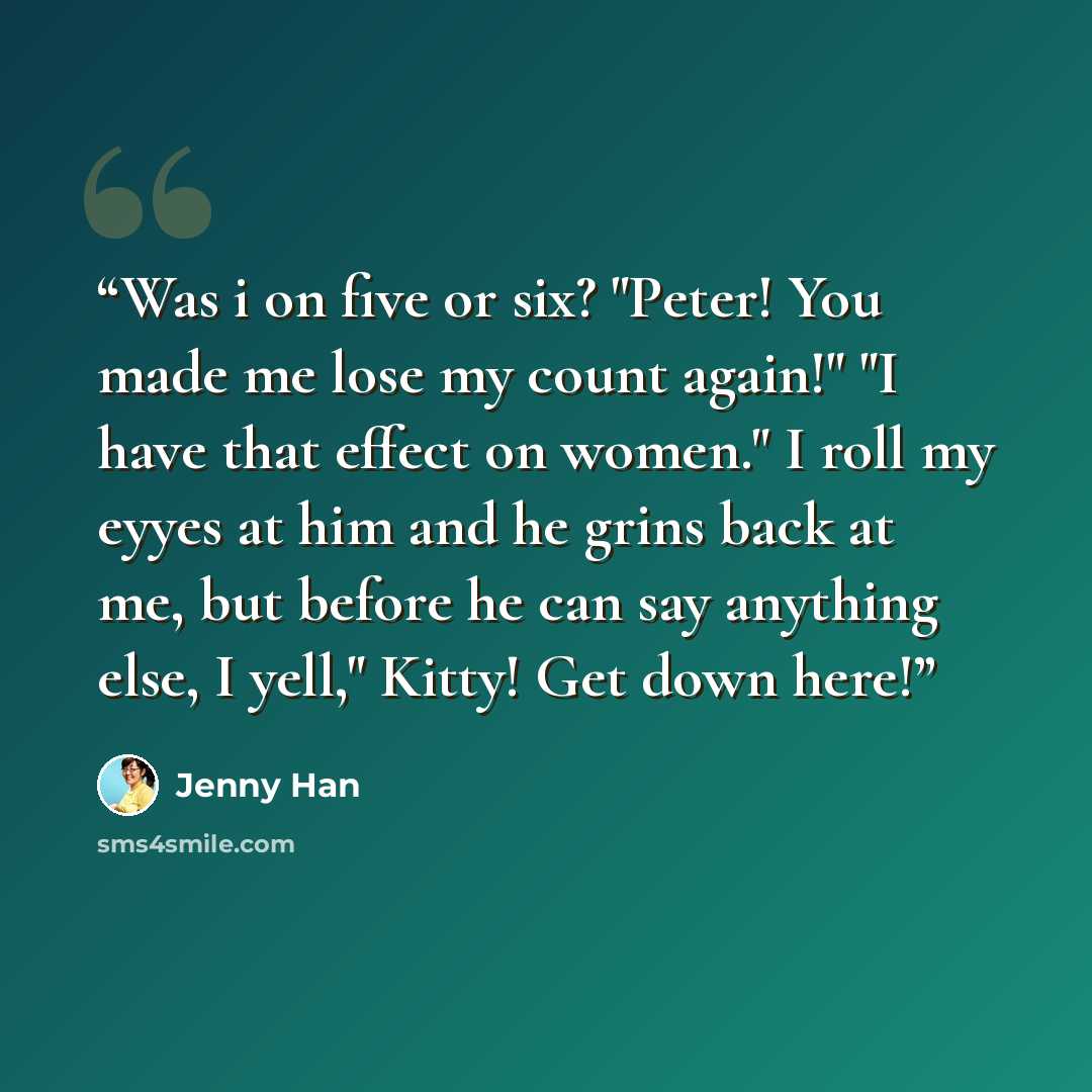 “Was i on five or six? "Peter! You made me lose my count again!" "I have that effect on women." I roll my eyyes at him and he grins back at me, but before he can say anything else, I yell," Kitty! Get down here!” quote by Jenny Han