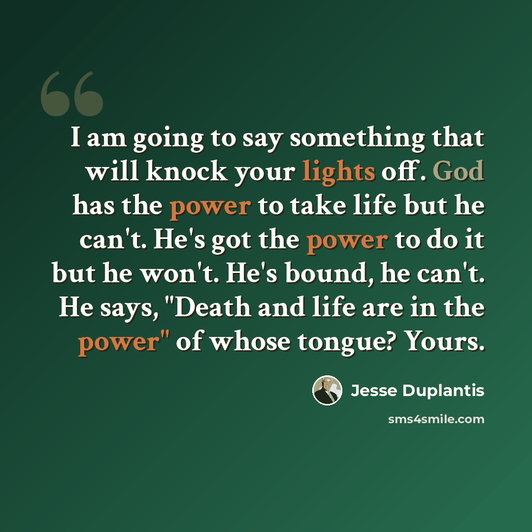 “I am going to say something that will knock your lights off. God has the power to take life but he can't. He's got the power to do it but he won't. He's bound, he can't. He says, "Death and life are in the power" of whose tongue? Yours.” quote by Jesse Duplantis