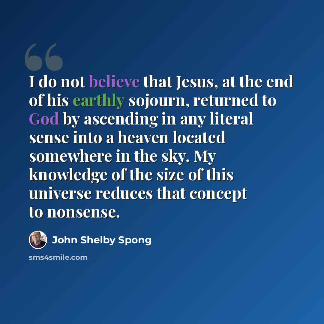 “I do not believe that Jesus, at the end of his earthly sojourn, returned to God by ascending in any literal sense into a heaven located somewhere in the sky. My knowledge of the size of this universe reduces that concept to nonsense.” quote by John Shelby Spong