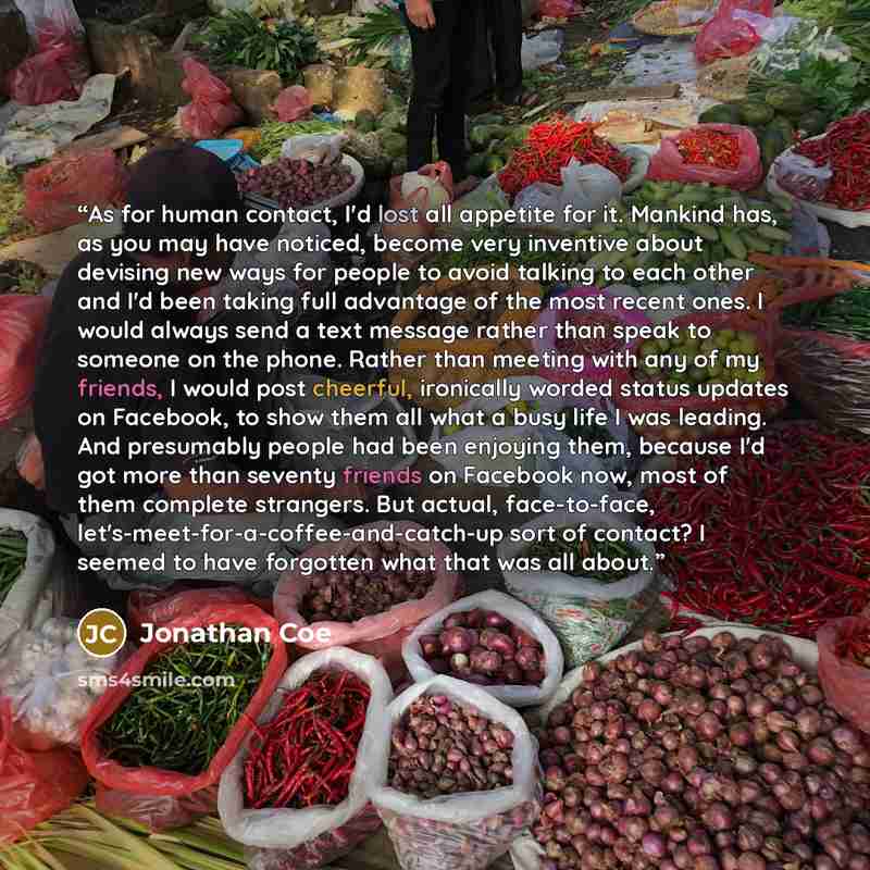 “As for human contact, I'd lost all appetite for it. Mankind has, as you may have noticed, become very inventive about devising new ways for people to avoid talking to each other and I'd been taking full advantage of the most recent ones. I would always send a text message rather than speak to…” quote by Jonathan Coe
