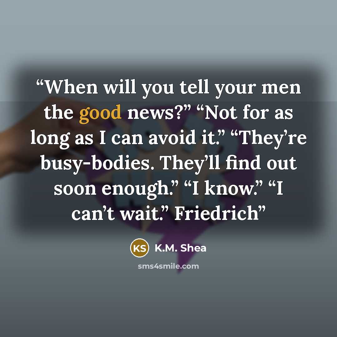 “When will you tell your men the good news?” “Not for as long as I can avoid it.” “They’re busy-bodies. They’ll find out soon enough.” “I know.” “I can’t wait.” Friedrich” quote by K.M. Shea