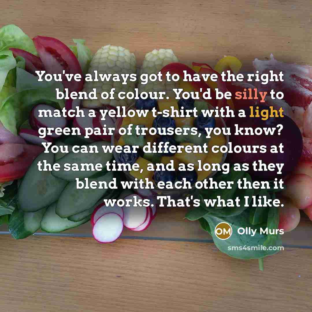 “You've always got to have the right blend of colour. You'd be silly to match a yellow t-shirt with a light green pair of trousers, you know? You can wear different colours at the same time, and as long as they blend with each other then it works. That's what I like.” quote by Olly Murs