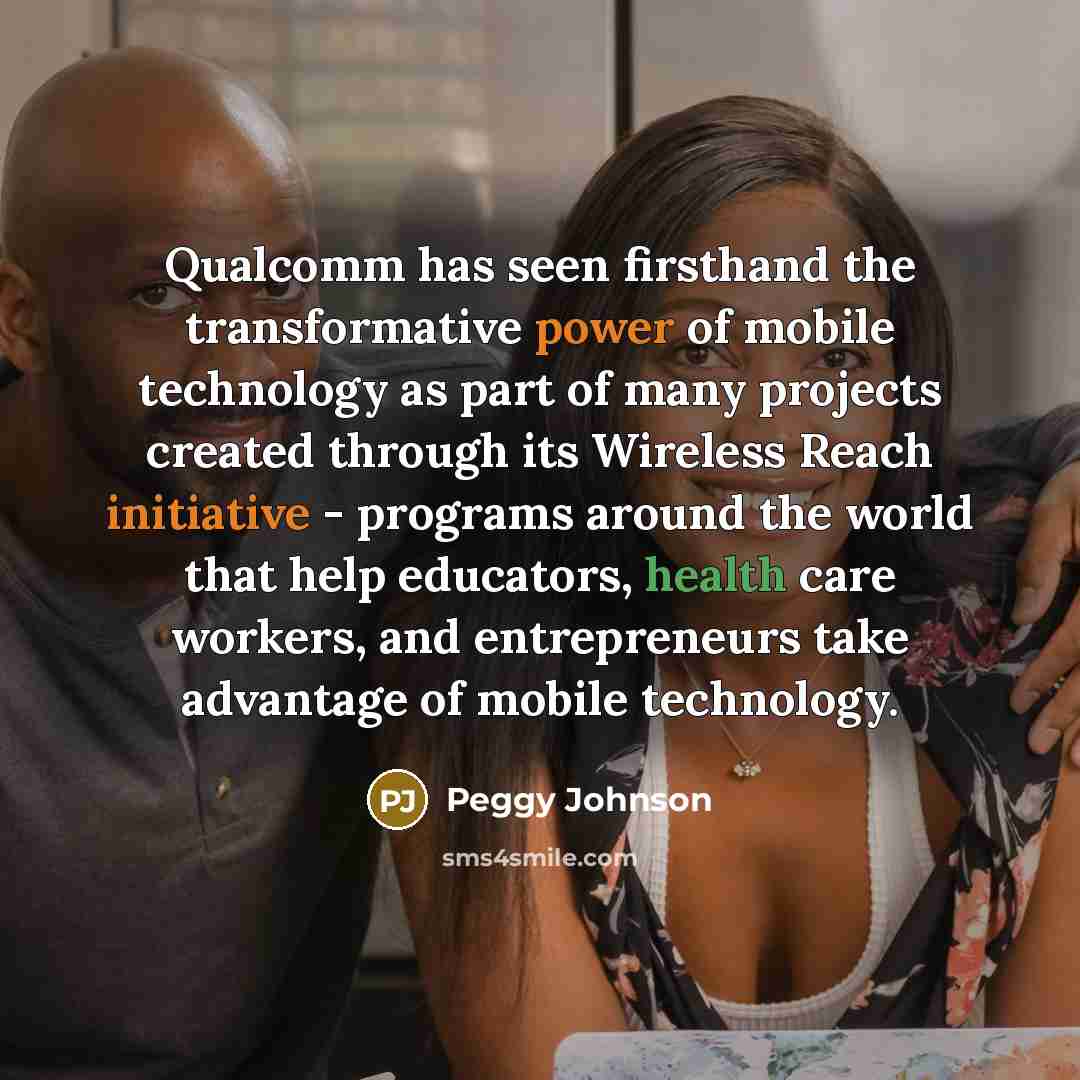 “Qualcomm has seen firsthand the transformative power of mobile technology as part of many projects created through its Wireless Reach initiative - programs around the world that help educators, health care workers, and entrepreneurs take advantage of mobile technology.” quote by Peggy Johnson