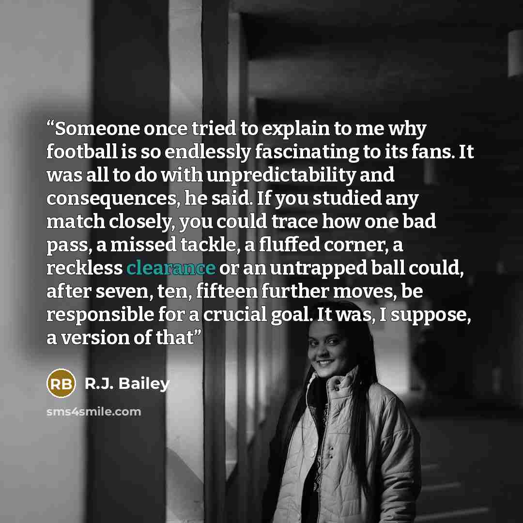 “Someone once tried to explain to me why football is so endlessly fascinating to its fans. It was all to do with unpredictability and consequences, he said. If you studied any match closely, you could trace how one bad pass, a missed tackle, a fluffed corner, a reckless clearance or an untrapped…” quote by R.J. Bailey