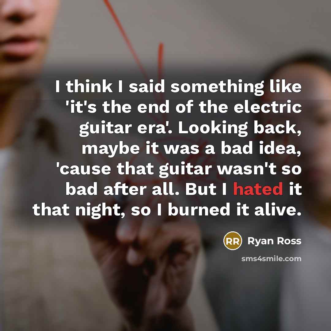 “I think I said something like 'it's the end of the electric guitar era'. Looking back, maybe it was a bad idea, 'cause that guitar wasn't so bad after all. But I hated it that night, so I burned it alive.” quote by Ryan Ross