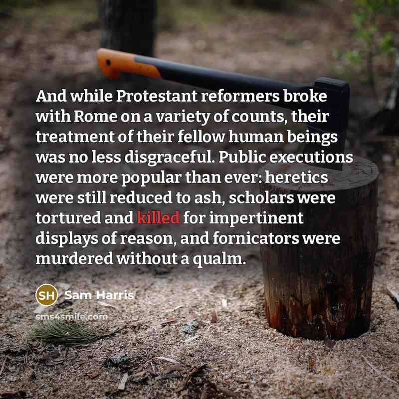 “And while Protestant reformers broke with Rome on a variety of counts, their treatment of their fellow human beings was no less disgraceful. Public executions were more popular than ever: heretics were still reduced to ash, scholars were tortured and killed for impertinent displays of reason, and…” quote by Sam Harris