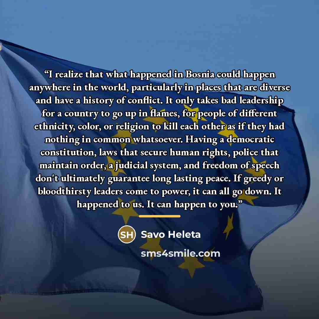 “I realize that what happened in Bosnia could happen anywhere in the world, particularly in places that are diverse and have a history of conflict. It only takes bad leadership for a country to go up in flames, for people of different ethnicity, color, or religion to kill each other as if they had…” quote by Savo Heleta