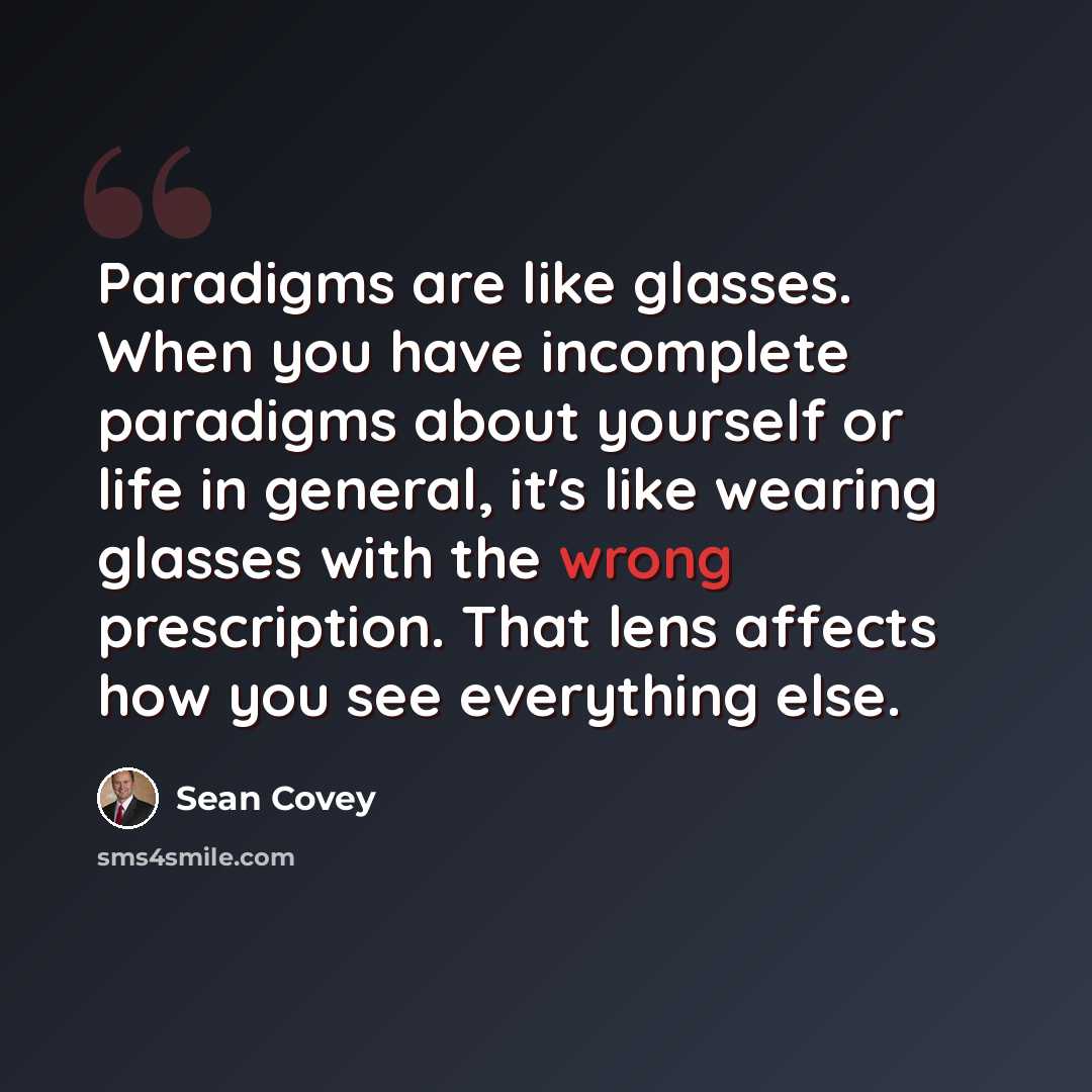 “Paradigms are like glasses. When you have incomplete paradigms about yourself or life in general, it's like wearing glasses with the wrong prescription. That lens affects how you see everything else.” quote by Sean Covey