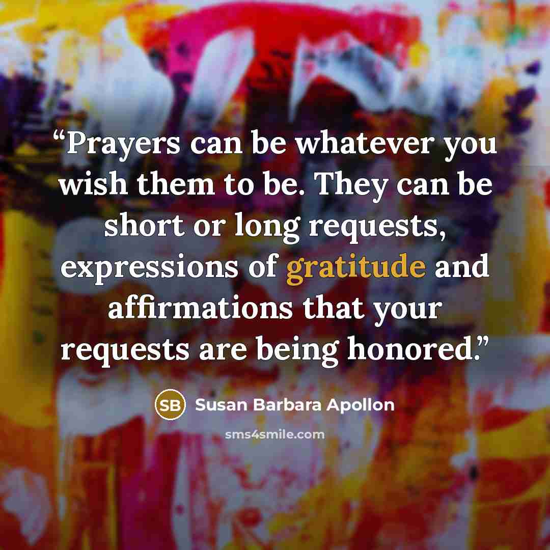 “Prayers can be whatever you wish them to be. They can be short or long requests, expressions of gratitude and affirmations that your requests are being honored.” quote by Susan Barbara Apollon