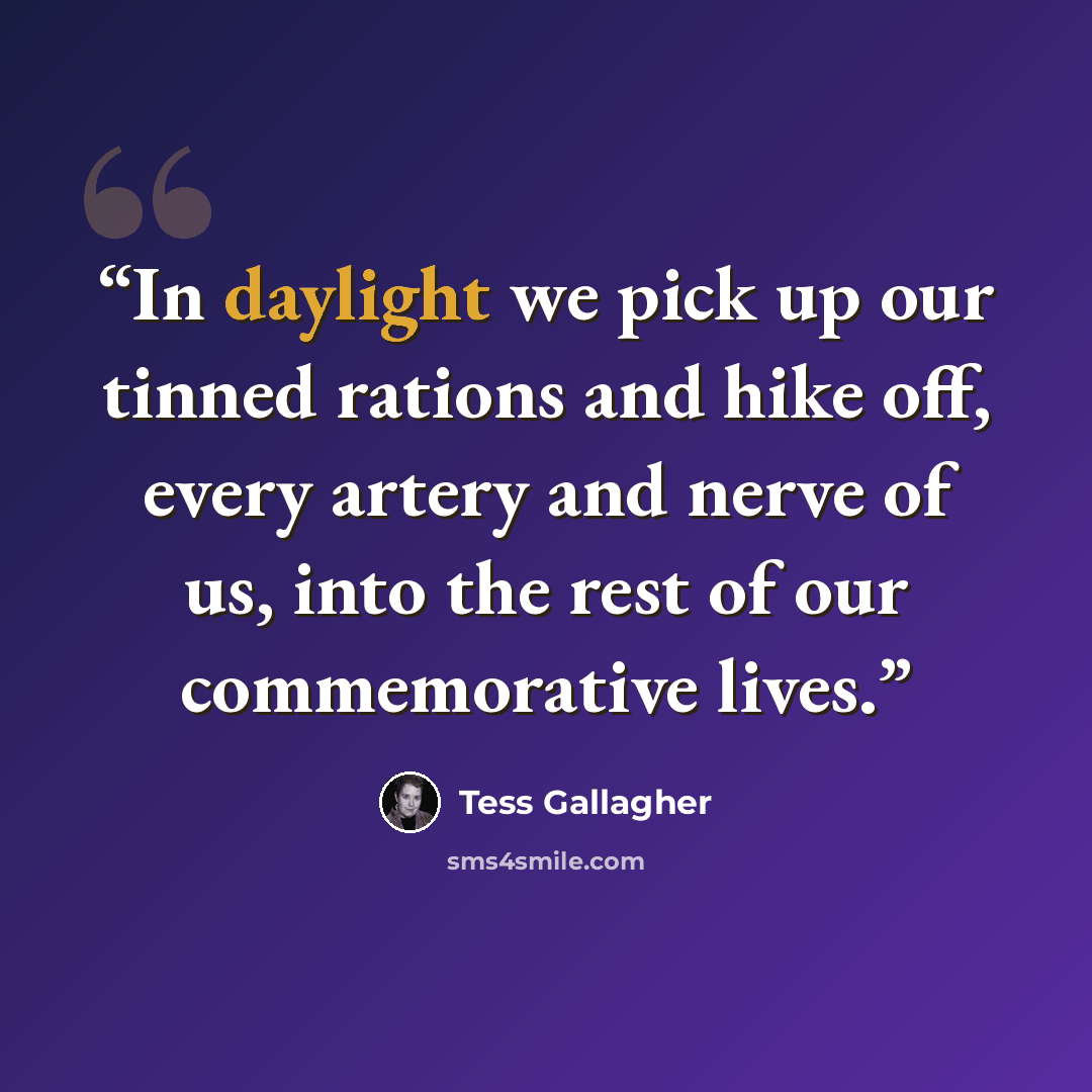 “In daylight we pick up our tinned rations and hike off, every artery and nerve of us, into the rest of our commemorative lives.” quote by Tess Gallagher