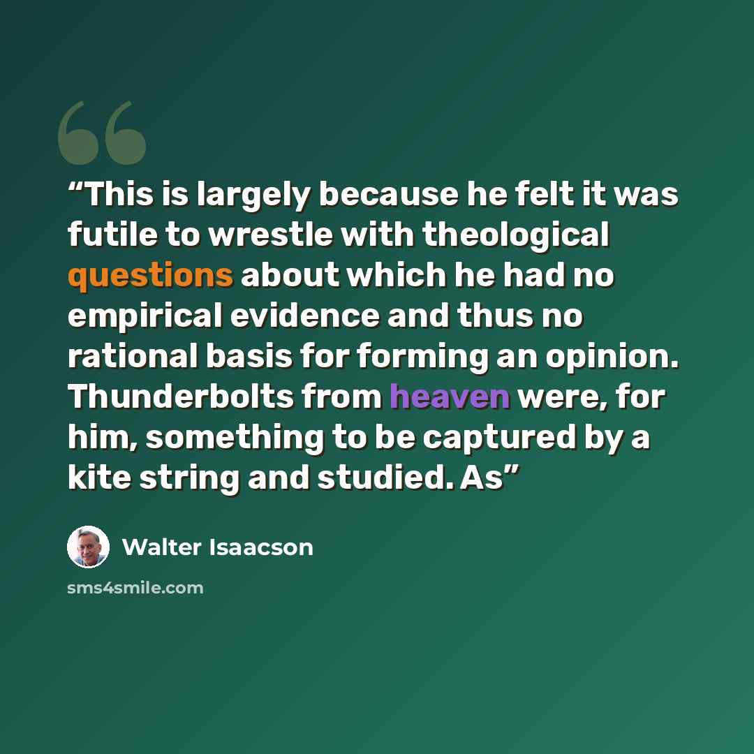 “This is largely because he felt it was futile to wrestle with theological questions about which he had no empirical evidence and thus no rational basis for forming an opinion. Thunderbolts from heaven were, for him, something to be captured by a kite string and studied. As” quote by Walter Isaacson