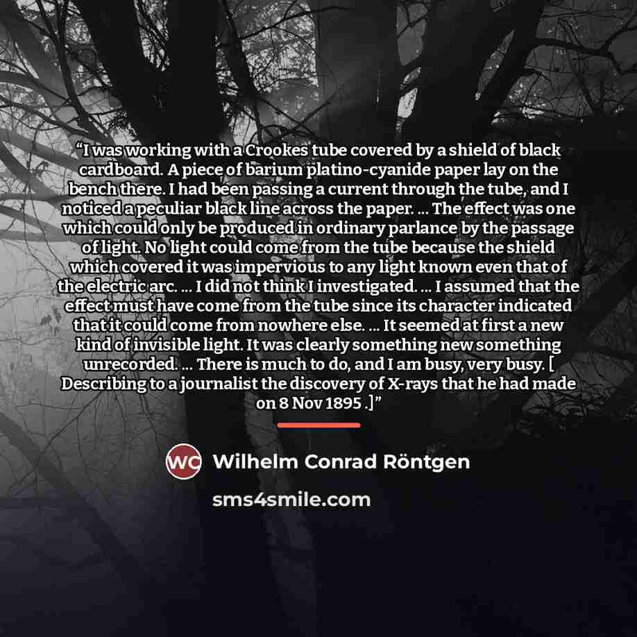 “I was working with a Crookes tube covered by a shield of black cardboard. A piece of barium platino-cyanide paper lay on the bench there. I had been passing a current through the tube, and I noticed a peculiar black line across the paper. ... The effect was one which could only be produced in…” quote by Anonymous