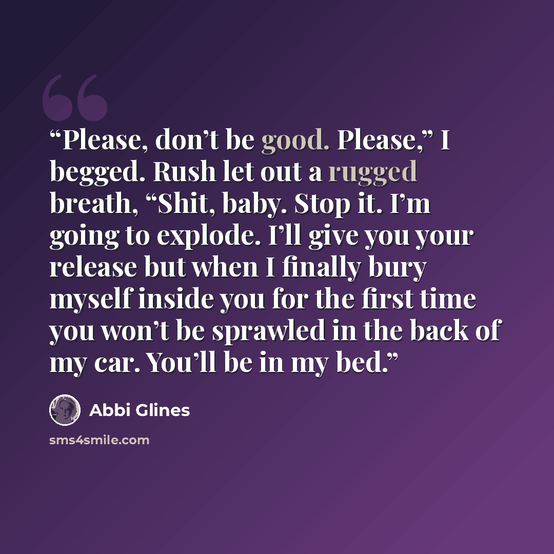 “Please, don’t be good. Please,” I begged. Rush let out a rugged breath, “Shit, baby. Stop it. I’m going to explode. I’ll give you your release but when I finally bury myself inside you for the first time you won’t be sprawled in the back of my car. You’ll be in my bed.” quote by Abbi Glines