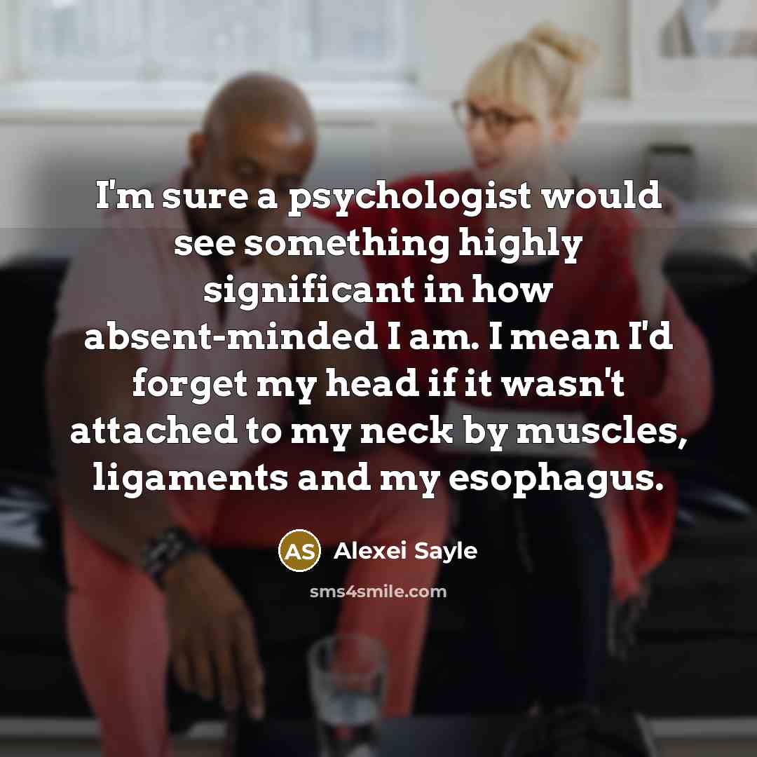 “I'm sure a psychologist would see something highly significant in how absent-minded I am. I mean I'd forget my head if it wasn't attached to my neck by muscles, ligaments and my esophagus.” quote by Alexei Sayle