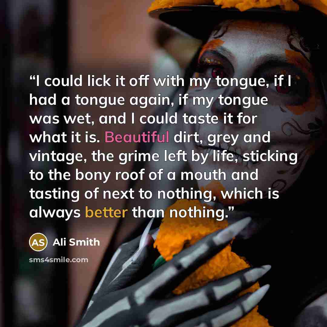 “I could lick it off with my tongue, if I had a tongue again, if my tongue was wet, and I could taste it for what it is. Beautiful dirt, grey and vintage, the grime left by life, sticking to the bony roof of a mouth and tasting of next to nothing, which is always better than nothing.” quote by Ali Smith