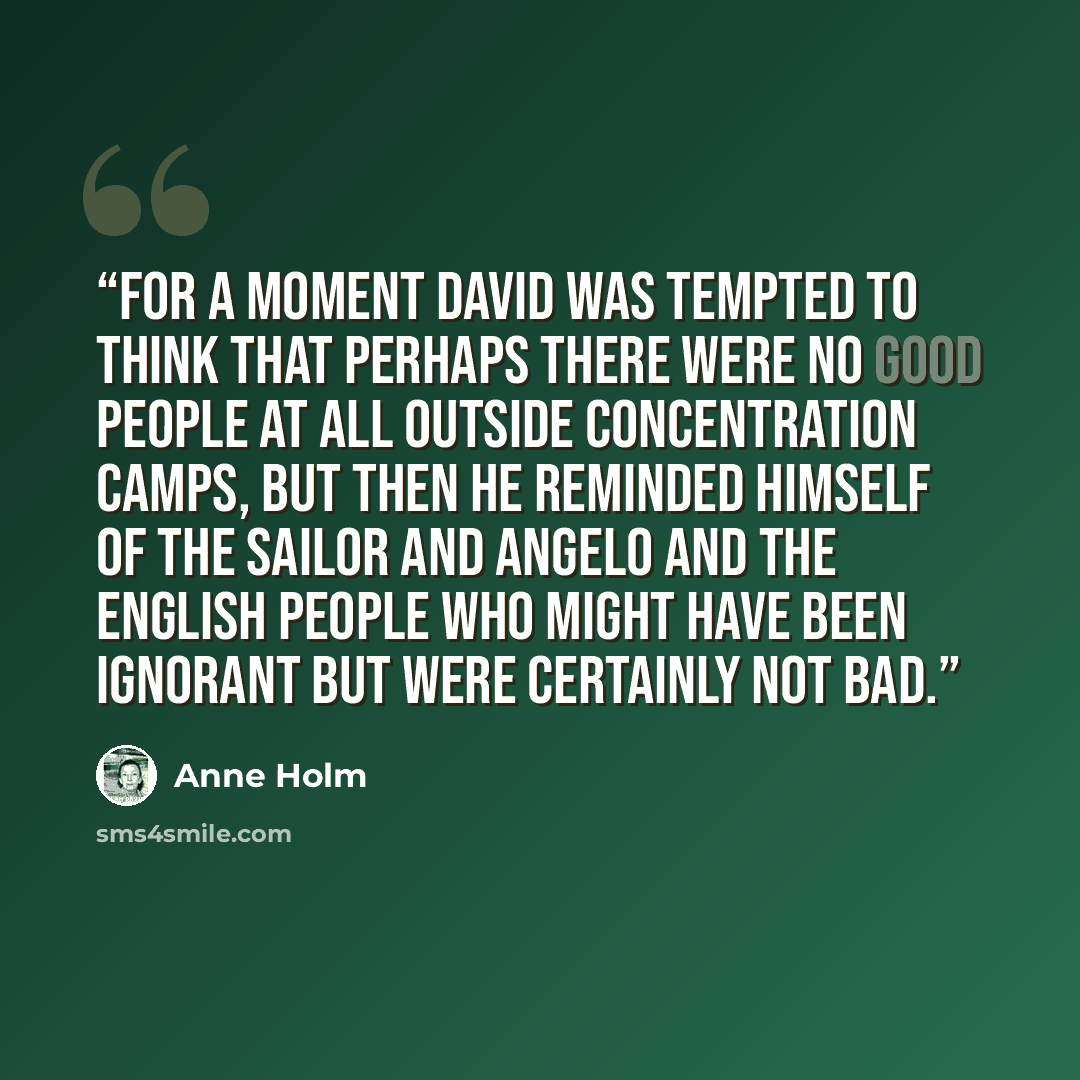 “For a moment David was tempted to think that perhaps there were no good people at all outside concentration camps, but then he reminded himself of the sailor and Angelo and the English people who might have been ignorant but were certainly not bad.” quote by Anne Holm