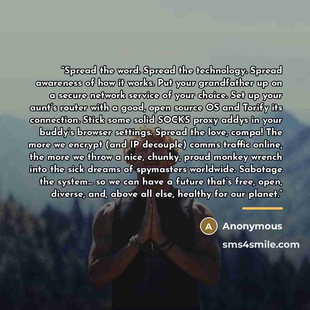 “Spread the word. Spread the technology. Spread awareness of how it works. Put your grandfather up on a secure network service of your choice. Set up your aunt’s router with a good, open source OS and Torify its connection. Stick some solid SOCKS proxy addys in your buddy’s browser settings. Spread…” quote by Anonymous
