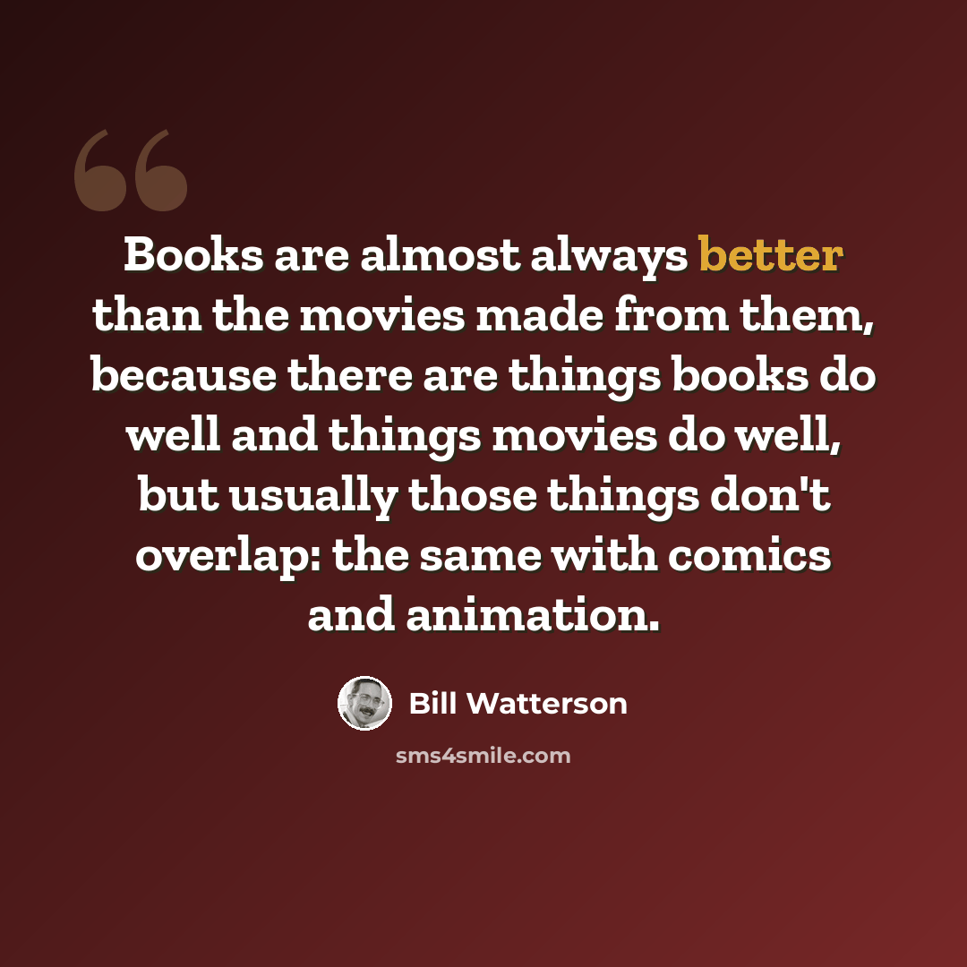 “Books are almost always better than the movies made from them, because there are things books do well and things movies do well, but usually those things don't overlap: the same with comics and animation.” quote by Bill Watterson