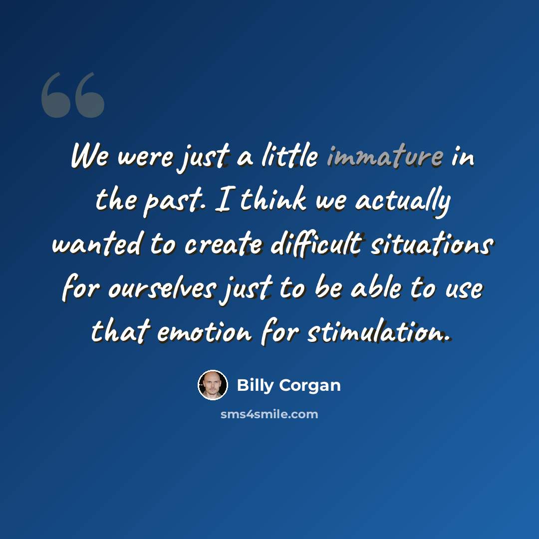 “We were just a little immature in the past. I think we actually wanted to create difficult situations for ourselves just to be able to use that emotion for stimulation.” quote by Billy Corgan