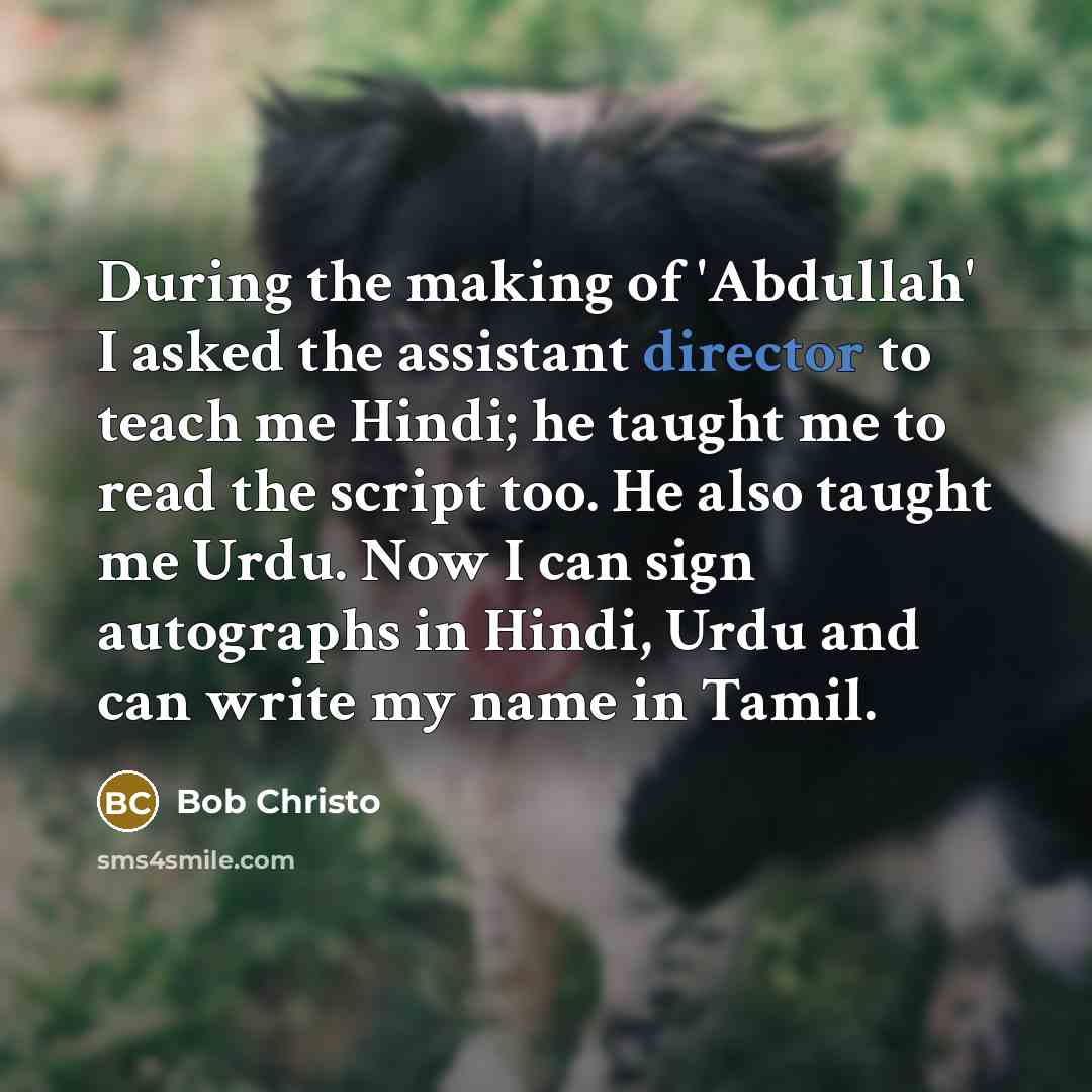 “During the making of 'Abdullah' I asked the assistant director to teach me Hindi; he taught me to read the script too. He also taught me Urdu. Now I can sign autographs in Hindi, Urdu and can write my name in Tamil.” quote by Bob Christo