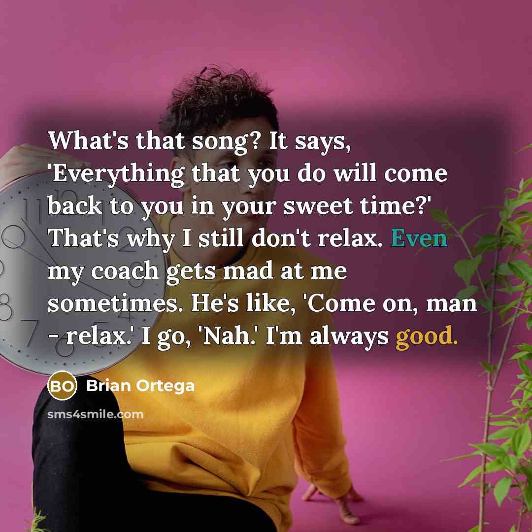 “What's that song? It says, 'Everything that you do will come back to you in your sweet time?' That's why I still don't relax. Even my coach gets mad at me sometimes. He's like, 'Come on, man - relax.' I go, 'Nah.' I'm always good.” quote by Brian Ortega