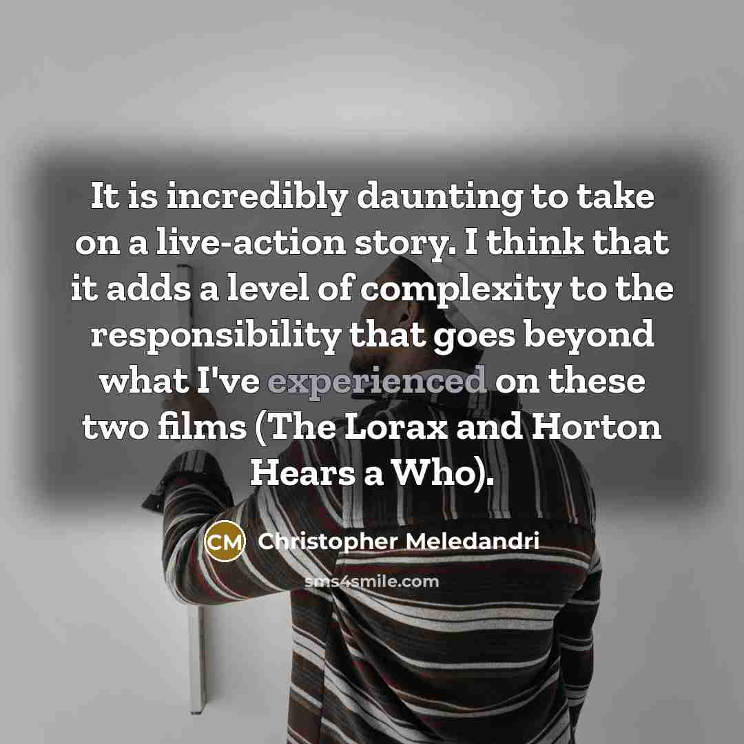 “It is incredibly daunting to take on a live-action story. I think that it adds a level of complexity to the responsibility that goes beyond what I've experienced on these two films (The Lorax and Horton Hears a Who).” quote by Christopher Meledandri