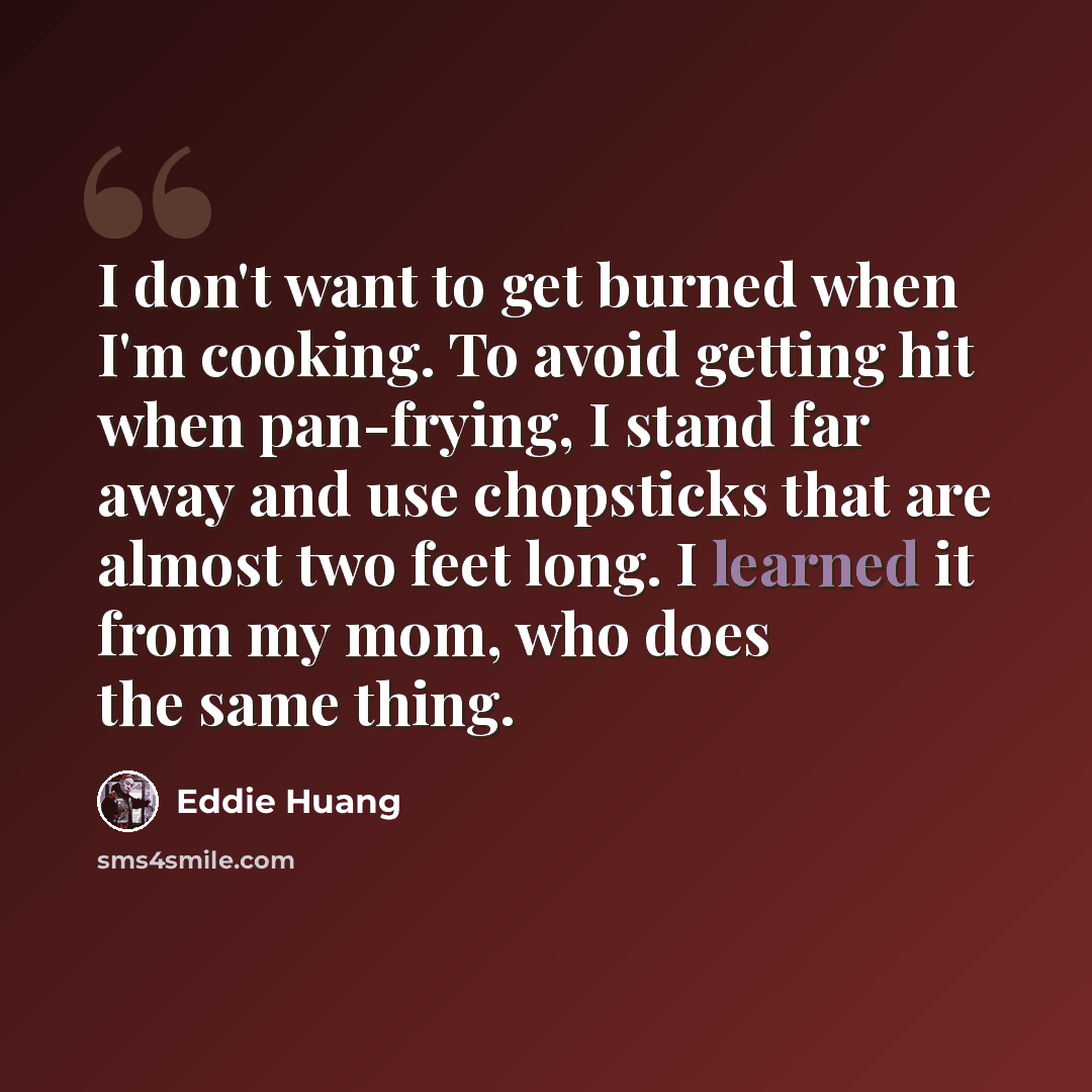 “I don't want to get burned when I'm cooking. To avoid getting hit when pan-frying, I stand far away and use chopsticks that are almost two feet long. I learned it from my mom, who does the same thing.” quote by Eddie Huang