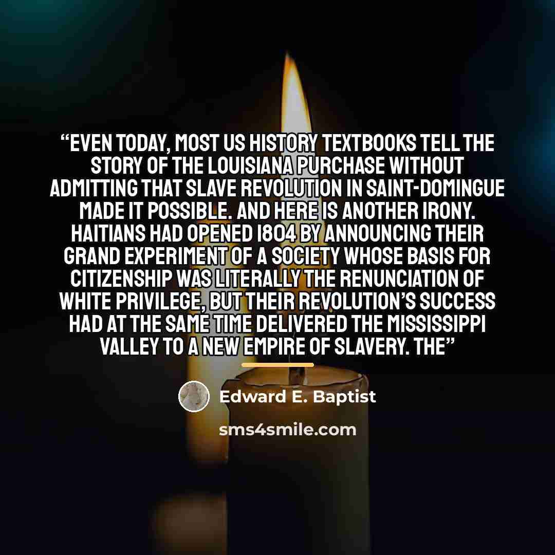 “Even today, most US history textbooks tell the story of the Louisiana Purchase without admitting that slave revolution in Saint-Domingue made it possible. And here is another irony. Haitians had opened 1804 by announcing their grand experiment of a society whose basis for citizenship was literally…” quote by Edward E. Baptist