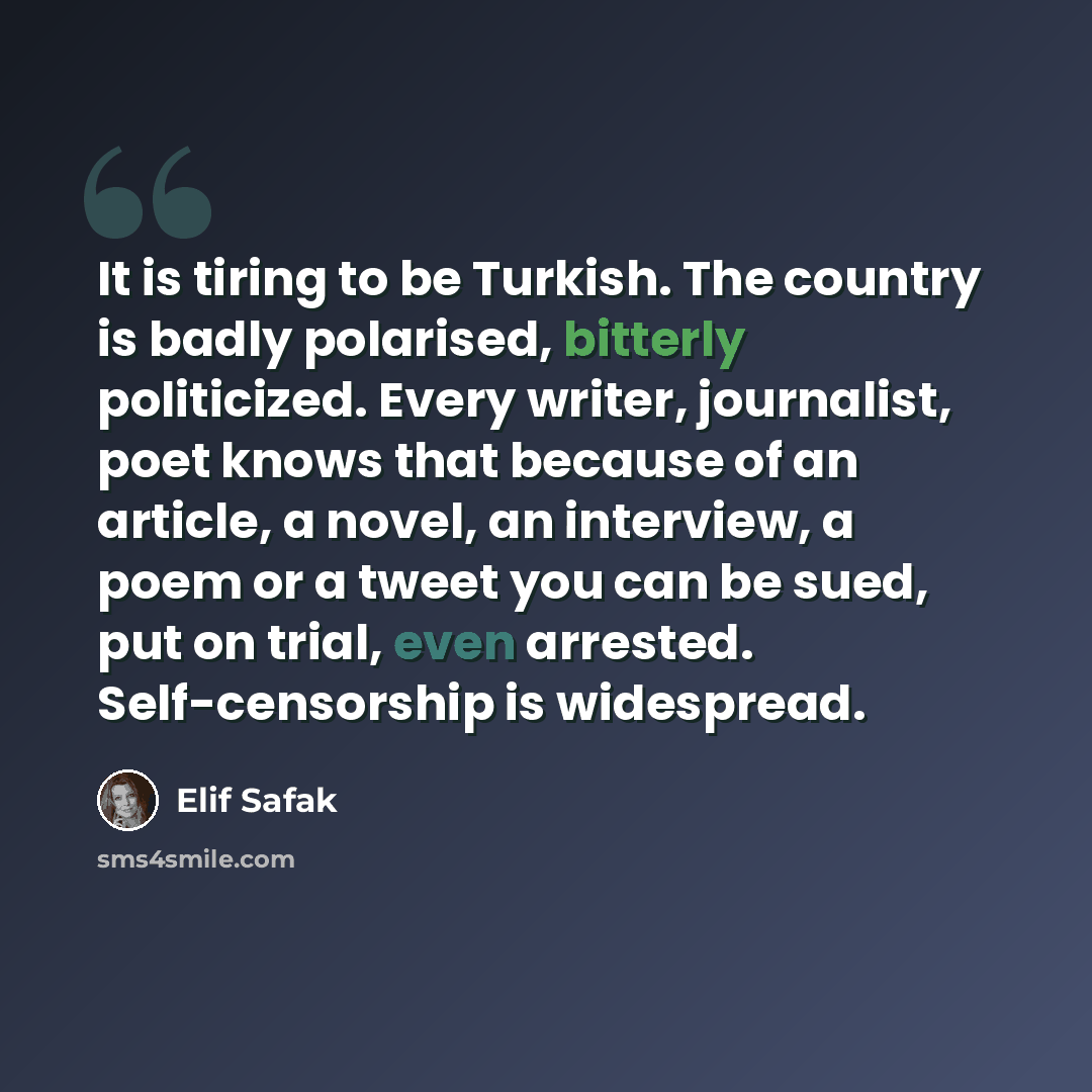 “It is tiring to be Turkish. The country is badly polarised, bitterly politicized. Every writer, journalist, poet knows that because of an article, a novel, an interview, a poem or a tweet you can be sued, put on trial, even arrested. Self-censorship is widespread.” quote by Elif Safak
