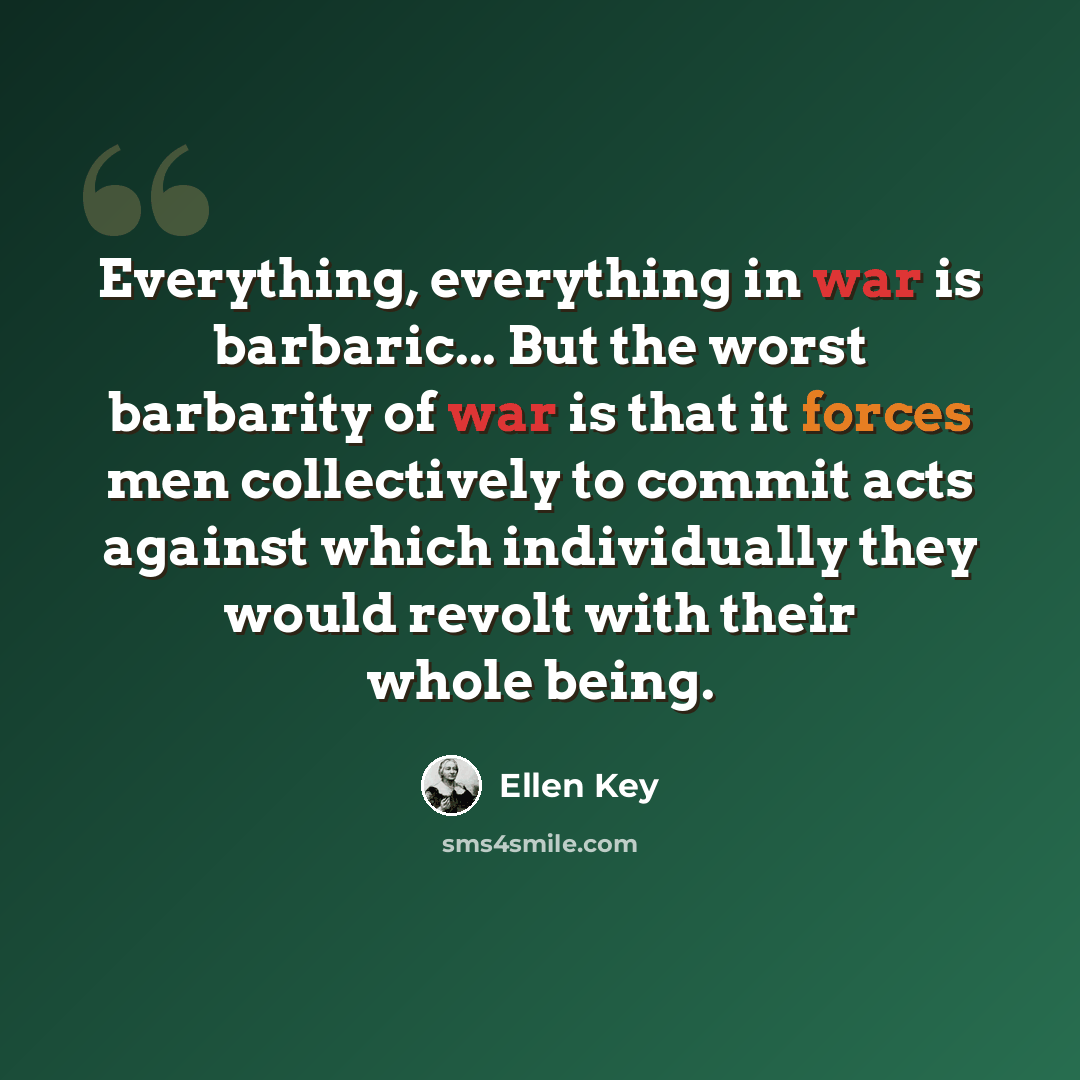 “Everything, everything in war is barbaric... But the worst barbarity of war is that it forces men collectively to commit acts against which individually they would revolt with their whole being.” quote by Ellen Key