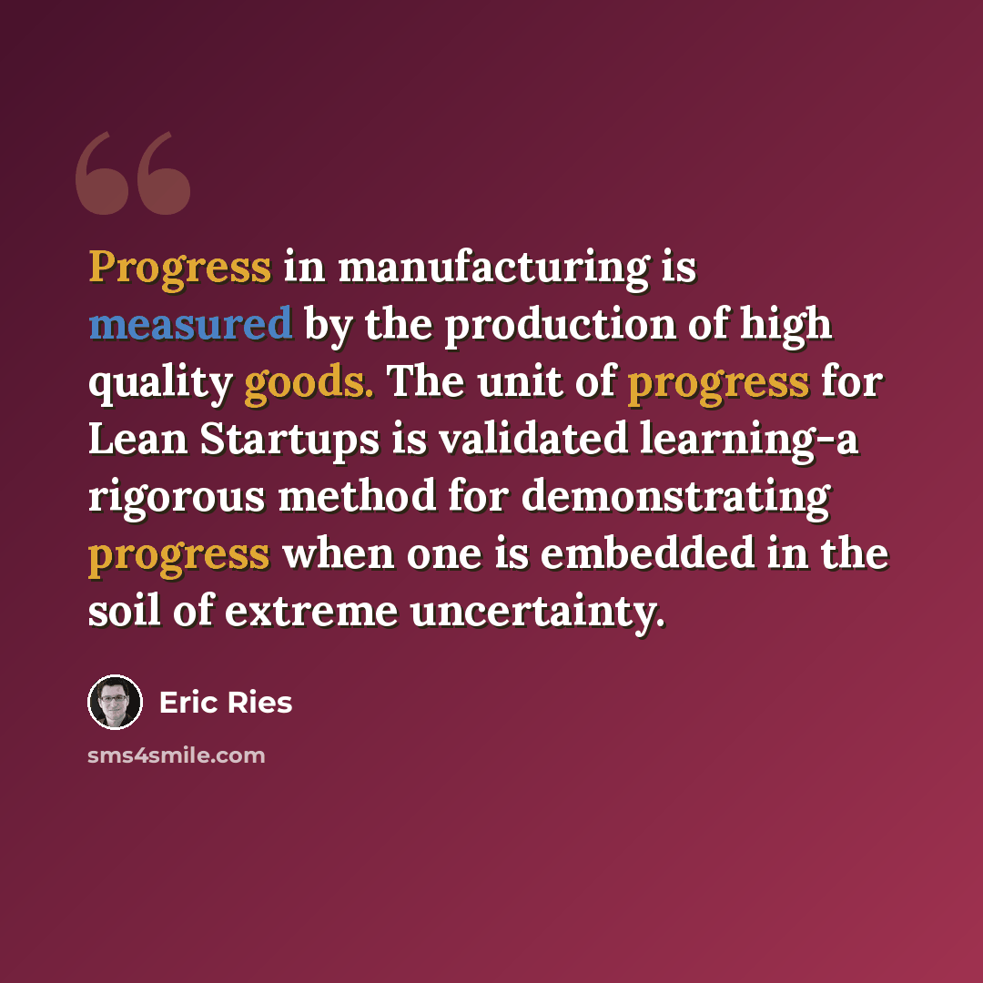 “Progress in manufacturing is measured by the production of high quality goods. The unit of progress for Lean Startups is validated learning-a rigorous method for demonstrating progress when one is embedded in the soil of extreme uncertainty.” quote by Eric Ries