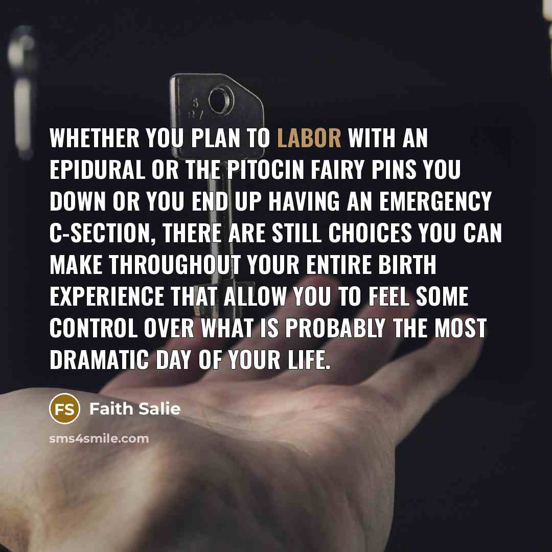 “Whether you plan to labor with an epidural or the Pitocin Fairy pins you down or you end up having an emergency C-section, there are still choices you can make throughout your entire birth experience that allow you to feel some control over what is probably the most dramatic day of your life.” quote by Faith Salie