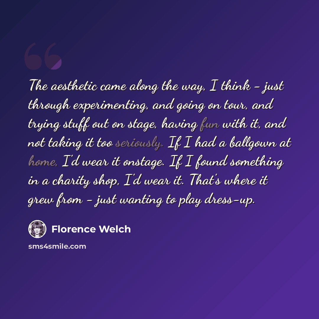 “The aesthetic came along the way, I think - just through experimenting, and going on tour, and trying stuff out on stage, having fun with it, and not taking it too seriously. If I had a ballgown at home, I'd wear it onstage. If I found something in a charity shop, I'd wear it. That's where it grew…” quote by Florence Welch