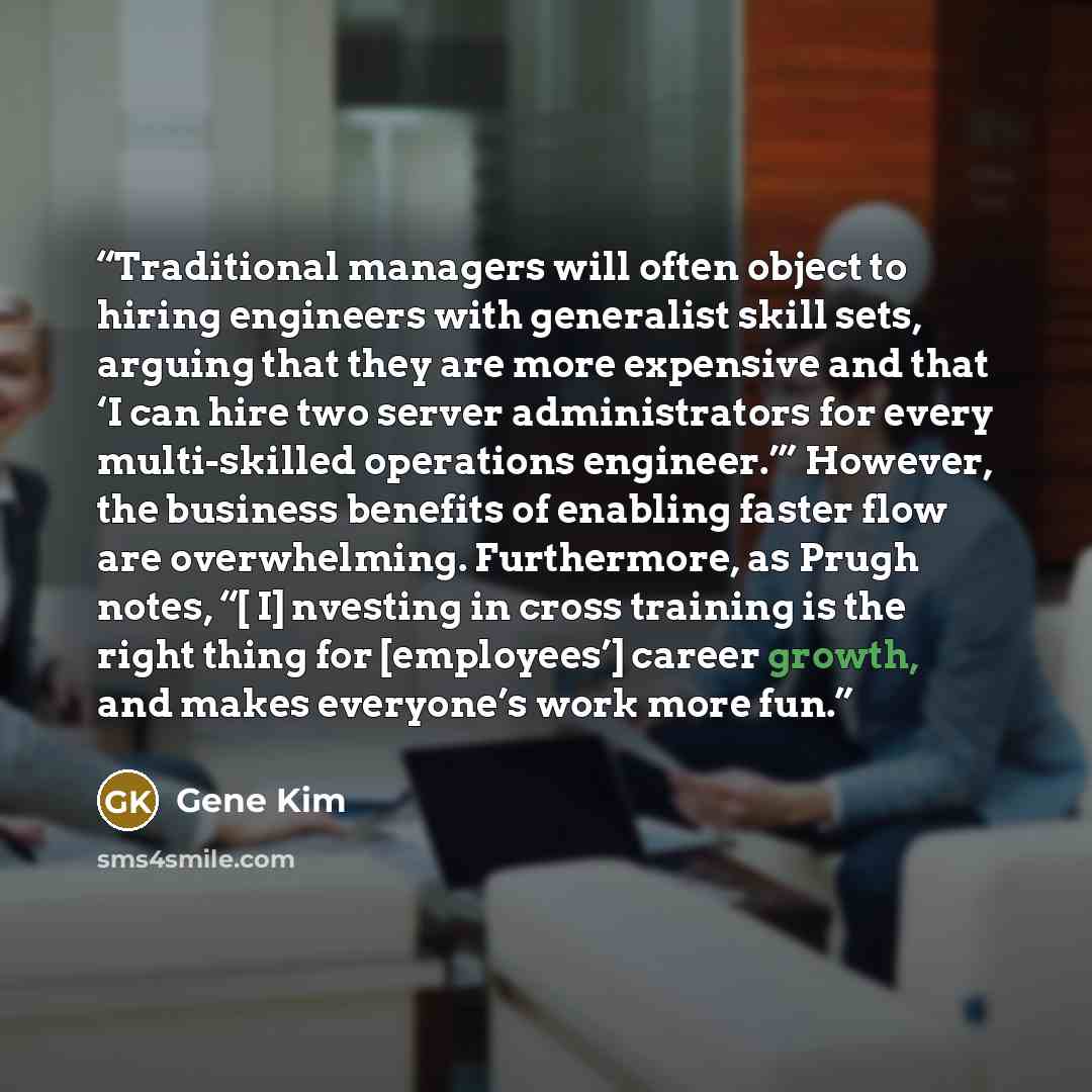 “Traditional managers will often object to hiring engineers with generalist skill sets, arguing that they are more expensive and that ‘I can hire two server administrators for every multi-skilled operations engineer.’” However, the business benefits of enabling faster flow are overwhelming…” quote by Gene Kim