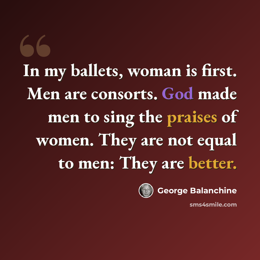 “In my ballets, woman is first. Men are consorts. God made men to sing the praises of women. They are not equal to men: They are better.” quote by George Balanchine