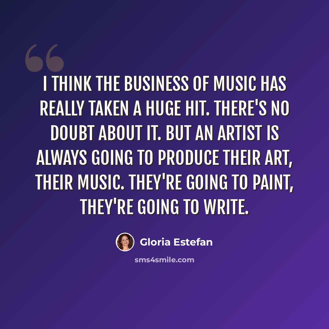 “I think the business of music has really taken a huge hit. There's no doubt about it. But an artist is always going to produce their art, their music. They're going to paint, they're going to write.” quote by Gloria Estefan