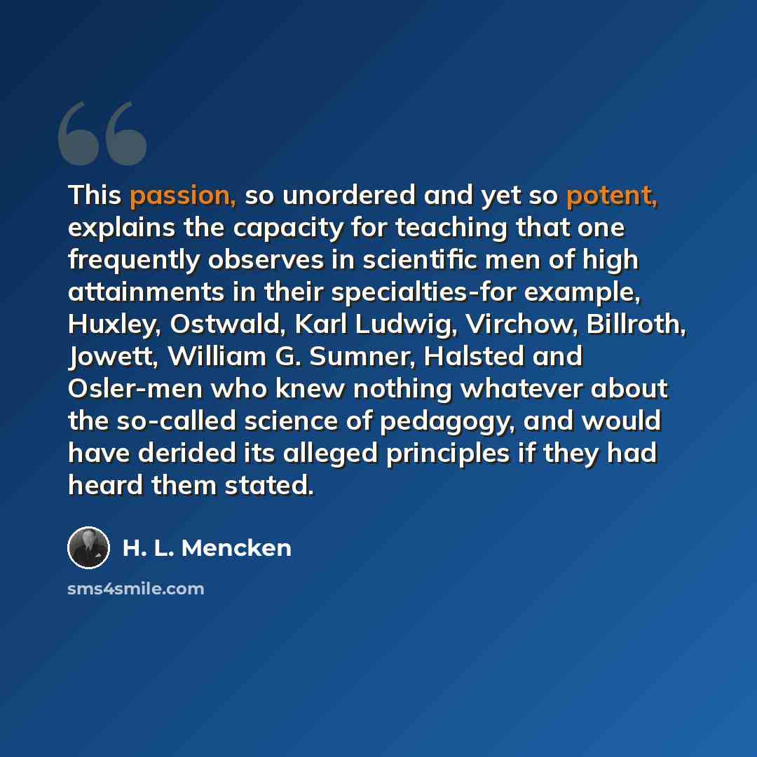 “This passion, so unordered and yet so potent, explains the capacity for teaching that one frequently observes in scientific men of high attainments in their specialties-for example, Huxley, Ostwald, Karl Ludwig, Virchow, Billroth, Jowett, William G. Sumner, Halsted and Osler-men who knew nothing…” quote by H. L. Mencken