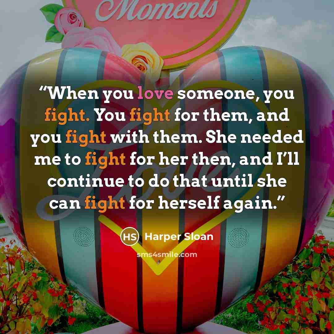 “When you love someone, you fight. You fight for them, and you fight with them. She needed me to fight for her then, and I’ll continue to do that until she can fight for herself again.” quote by Harper Sloan
