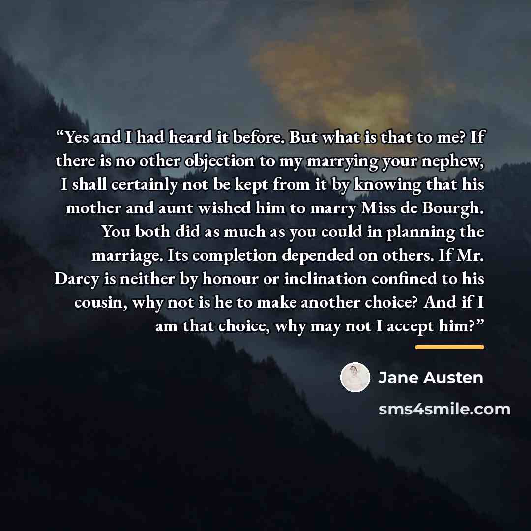 “Yes and I had heard it before. But what is that to me? If there is no other objection to my marrying your nephew, I shall certainly not be kept from it by knowing that his mother and aunt wished him to marry Miss de Bourgh. You both did as much as you could in planning the marriage. Its completion…” quote by Jane Austen